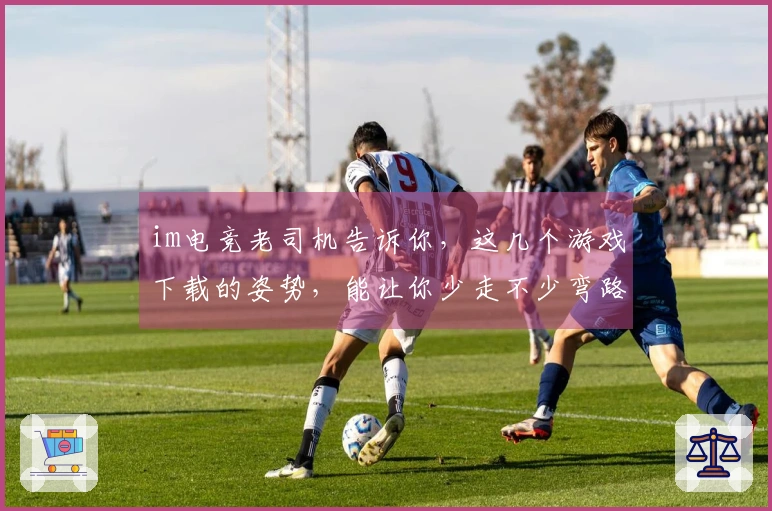 im电竞老司机告诉你，这几个游戏下载的姿势，能让你少走不少弯路！