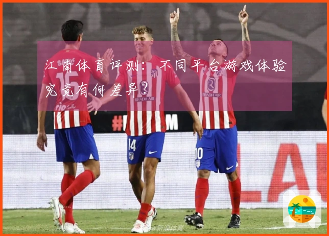 江南体育评测：不同平台游戏体验究竟有何差异？