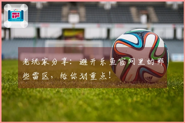 老玩家分享：避开乐鱼官网里的那些雷区，给你划重点！
