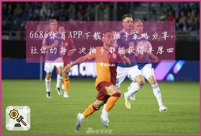 6686体育APP下载：抽卡策略分享，让你的每一次抽卡都能获得丰厚回报